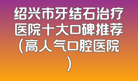 绍兴市牙结石治疗医院十大口碑推荐（高人气口腔医院）