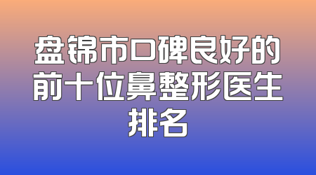 盘锦市口碑良好的前十位鼻整形医生排名