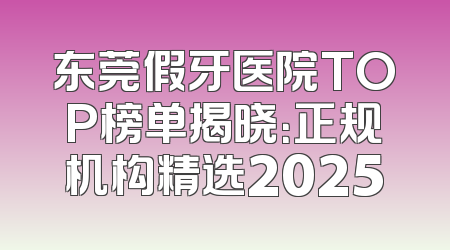 东莞假牙医院TOP榜单揭晓：正规机构精选2025