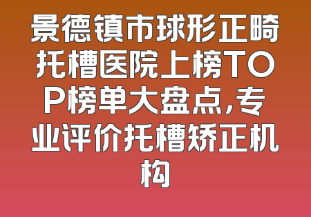 景德镇市球形正畸托槽医院上榜TOP榜单大盘点，专业评价托槽矫正机构