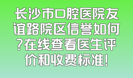 长沙市口腔医院友谊路院区信誉如何？在线查看医生评价和收费标准！