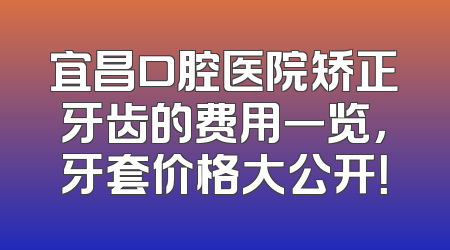 宜昌口腔医院矫正牙齿的费用一览，牙套价格大公开！