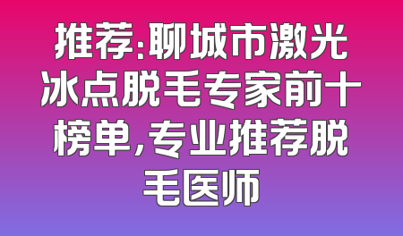 推荐：聊城市激光冰点脱毛专家前十榜单，专业推荐脱毛医师