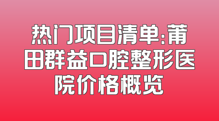 热门项目清单：莆田群益口腔整形医院价格概览