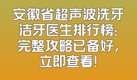 安徽省超声波洗牙洁牙医生排行榜：完整攻略已备好，立即查看！