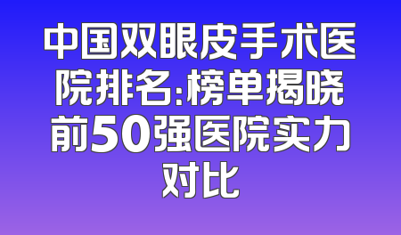 中国双眼皮手术医院排名：榜单揭晓前50强医院实力对比