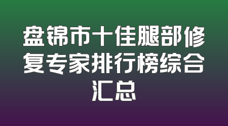盘锦市十佳腿部修复专家排行榜综合汇总