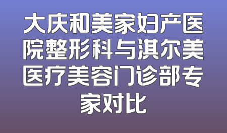 大庆和美家妇产医院整形科与淇尔美医疗美容门诊部专家对比