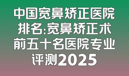 中国宽鼻矫正医院排名：宽鼻矫正术前五十名医院专业评测2025