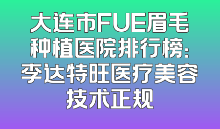 大连市FUE眉毛种植医院排行榜：李达特旺医疗美容技术正规
