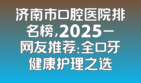 济南市口腔医院排名榜，2025_网友推荐：全口牙健康护理之选