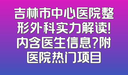 吉林市中心医院整形外科实力解读！内含医生信息？附医院热门项目