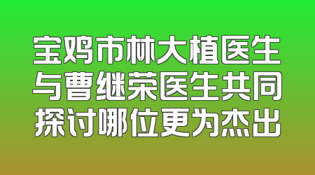 宝鸡市林大植医生与曹继荣医生共同探讨哪位更为杰出