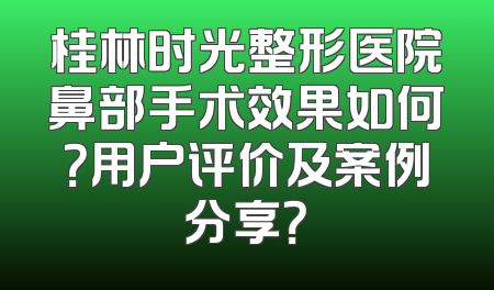 桂林时光整形医院鼻部手术效果如何？用户评价及案例分享？