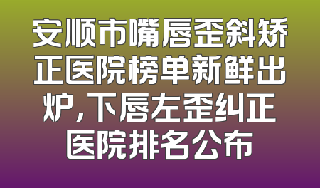 安顺市嘴唇歪斜矫正医院榜单新鲜出炉，下唇左歪纠正医院排名公布