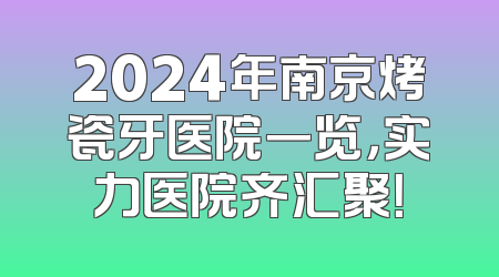 2024年南京烤瓷牙医院一览，实力医院齐汇聚！