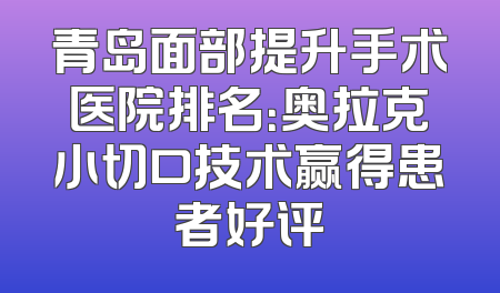 青岛面部提升手术医院排名：奥拉克小切口技术赢得患者好评