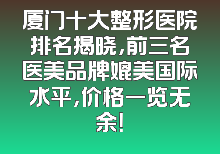 厦门十大整形医院排名揭晓，前三名医美品牌媲美国际水平，价格一览无余！