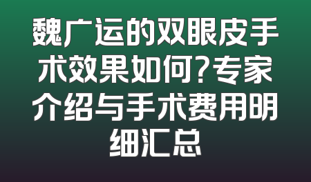 魏广运的双眼皮手术效果如何？专家介绍与手术费用明细汇总