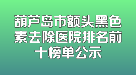 葫芦岛市额头黑色素去除医院排名前十榜单公示
