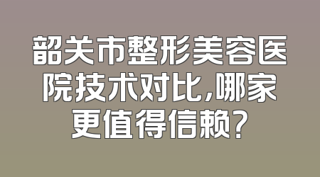 韶关市整形美容医院技术对比，哪家更值得信赖？