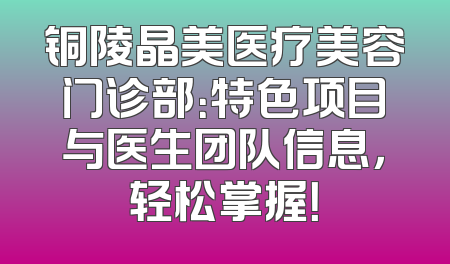 铜陵晶美医疗美容门诊部：特色项目与医生团队信息，轻松掌握！