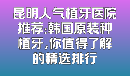 昆明人气植牙医院推荐：韩国原装种植牙，你值得了解的精选排行