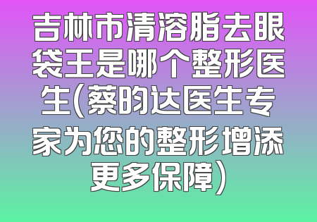 吉林市清溶脂去眼袋王是哪个整形医生(蔡昀达医生专家为您的整形增添更多保障)