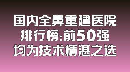 国内全鼻重建医院排行榜：前50强均为技术精湛之选