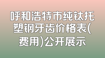 呼和浩特市纯钛托塑钢牙齿价格表(费用)公开展示