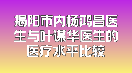 揭阳市内杨鸿昌医生与叶谋华医生的医疗水平比较