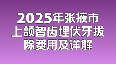 2025年张掖市上颌智齿埋伏牙拔除费用及详解