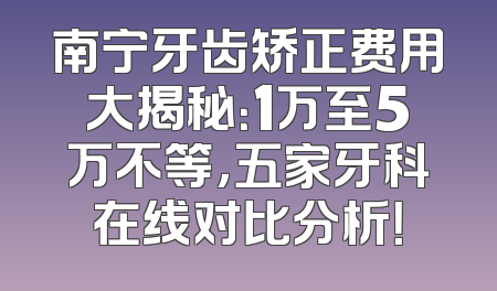 南宁牙齿矫正费用大揭秘：1万至5万不等，五家牙科在线对比分析！