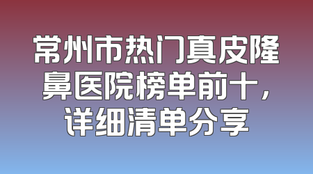 常州市热门真皮隆鼻医院榜单前十，详细清单分享