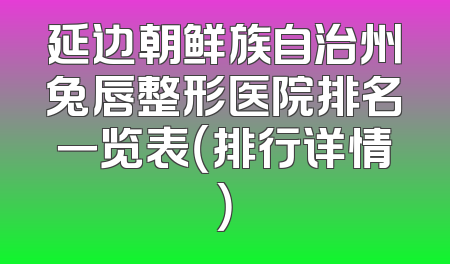 延边朝鲜族自治州兔唇整形医院排名一览表（排行详情）