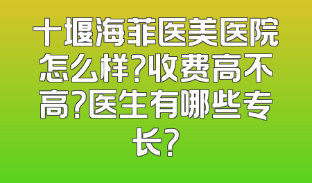 十堰海菲医美医院怎么样？收费高不高？医生有哪些专长？