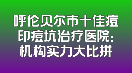 呼伦贝尔市十佳痘印痘坑治疗医院：机构实力大比拼