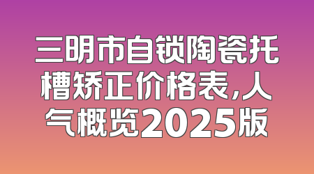 三明市自锁陶瓷托槽矫正价格表，人气概览2025版