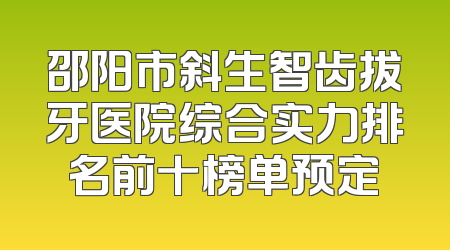 邵阳市斜生智齿拔牙医院综合实力排名前十榜单预定