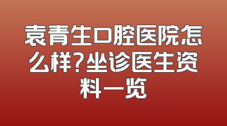 袁青生口腔医院怎么样？坐诊医生资料一览