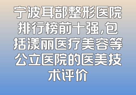 宁波耳部整形医院排行榜前十强，包括漾丽医疗美容等公立医院的医美技术评价
