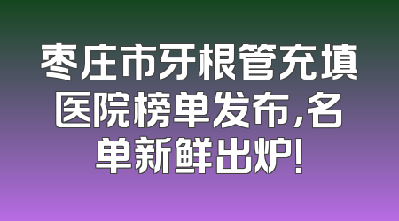 枣庄市牙根管充填医院榜单发布，名单新鲜出炉！