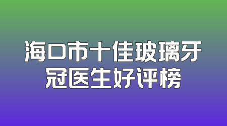 海口市十佳玻璃牙冠医生好评榜