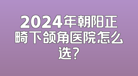 2024年朝阳正畸下颌角医院怎么选？