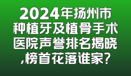 2024年扬州市种植牙及植骨手术医院声誉排名揭晓，榜首花落谁家？