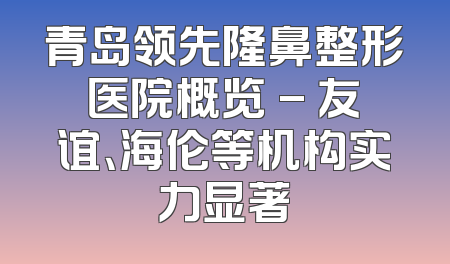 青岛领先隆鼻整形医院概览 - 友谊、海伦等机构实力显著