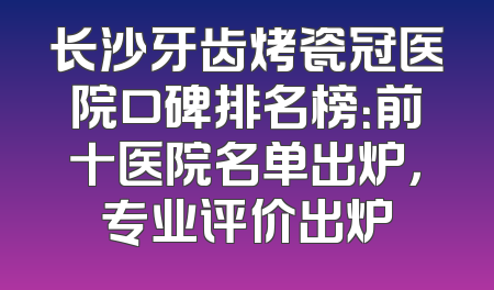长沙牙齿烤瓷冠医院口碑排名榜：前十医院名单出炉，专业评价出炉