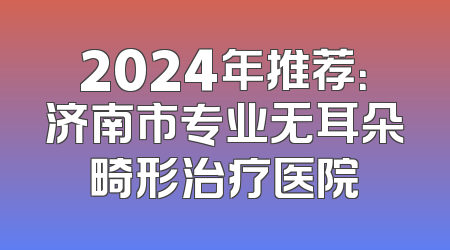 2024年推荐：济南市专业无耳朵畸形治疗医院