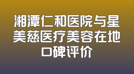 湘潭仁和医院与星美慈医疗美容在地口碑评价