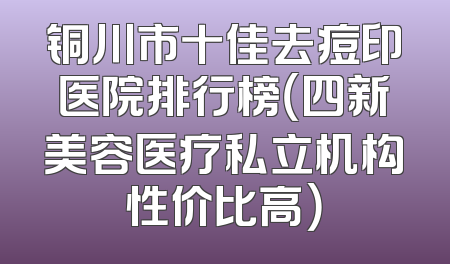 铜川市十佳去痘印医院排行榜（四新美容医疗私立机构性价比高）